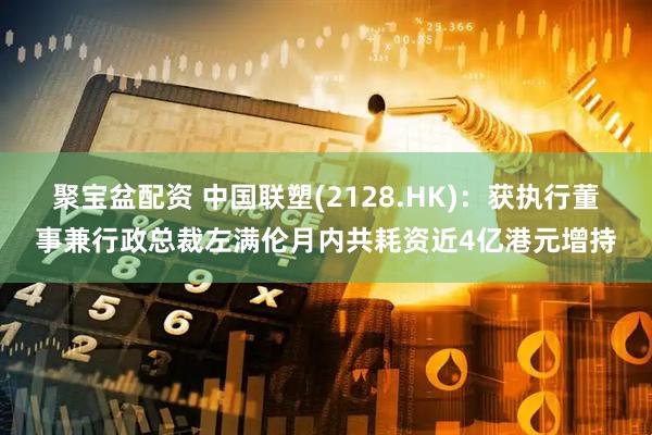 聚宝盆配资 中国联塑(2128.HK)：获执行董事兼行政总裁左满伦月内共耗资近4亿港元增持