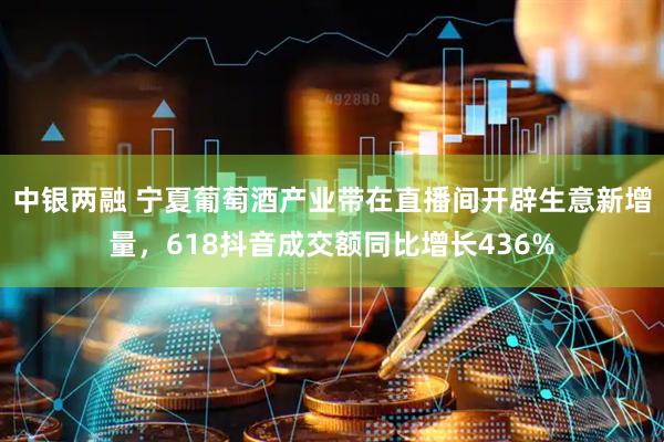 中银两融 宁夏葡萄酒产业带在直播间开辟生意新增量，618抖音成交额同比增长436%