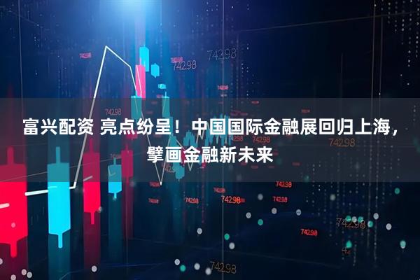 富兴配资 亮点纷呈！中国国际金融展回归上海，擘画金融新未来