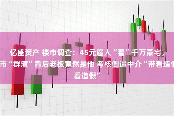 亿盛资产 楼市调查：45元雇人“看”千万豪宅，楼市“群演”背后老板竟然是他 考核倒逼中介“带看造假”