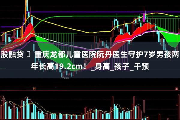 股融贷 ‌重庆龙都儿童医院阮丹医生守护7岁男孩两年长高19.2cm！_身高_孩子_干预
