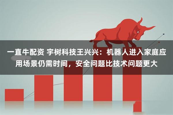 一直牛配资 宇树科技王兴兴：机器人进入家庭应用场景仍需时间，安全问题比技术问题更大