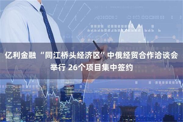 亿利金融 “同江桥头经济区”中俄经贸合作洽谈会举行 26个项目集中签约