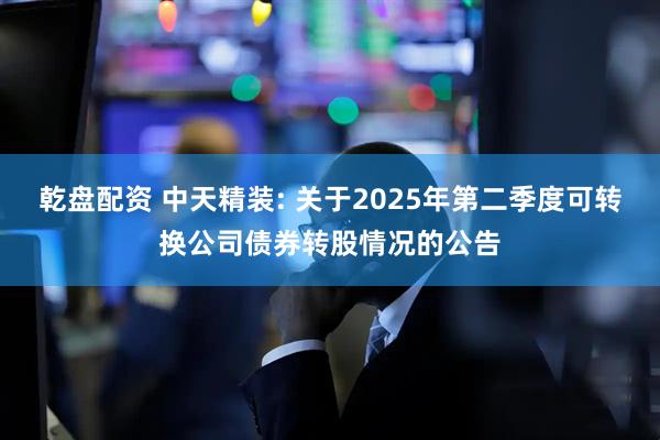 乾盘配资 中天精装: 关于2025年第二季度可转换公司债券转股情况的公告