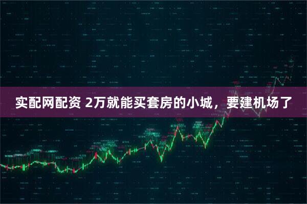 实配网配资 2万就能买套房的小城，要建机场了