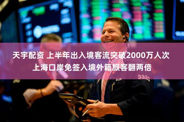 天宇配资 上半年出入境客流突破2000万人次 上海口岸免签入境外籍旅客翻两倍