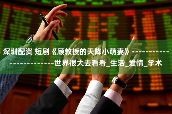 深圳配资 短剧《顾教授的天降小萌妻》------------------------世界很大去看看_生活_爱情_学术
