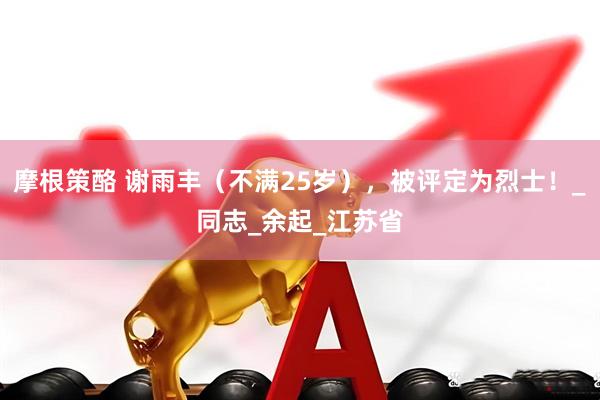 摩根策酪 谢雨丰（不满25岁），被评定为烈士！_同志_余起_江苏省