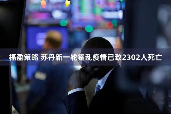福盈策略 苏丹新一轮霍乱疫情已致2302人死亡