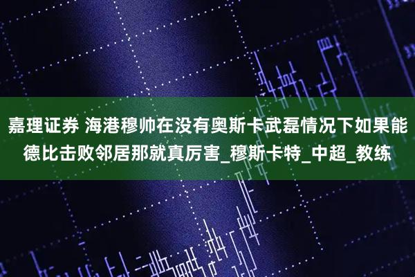 嘉理证券 海港穆帅在没有奥斯卡武磊情况下如果能德比击败邻居那就真厉害_穆斯卡特_中超_教练